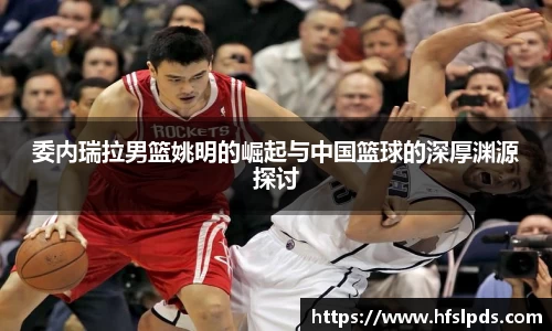 委内瑞拉男篮姚明的崛起与中国篮球的深厚渊源探讨