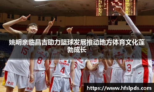 姚明亲临昌吉助力篮球发展推动地方体育文化蓬勃成长