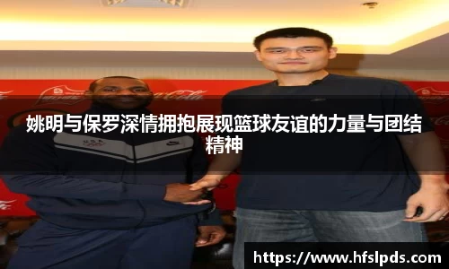 姚明与保罗深情拥抱展现篮球友谊的力量与团结精神