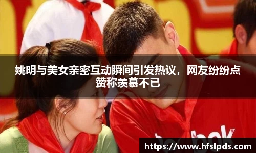 姚明与美女亲密互动瞬间引发热议，网友纷纷点赞称羡慕不已